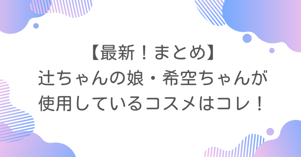 【最新！まとめ】辻ちゃんの娘・希空ちゃんが使用しているコスメはコレ！