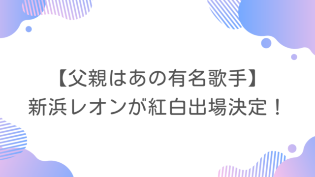 【父親はあの有名歌手】新浜レオンが紅白出場決定！