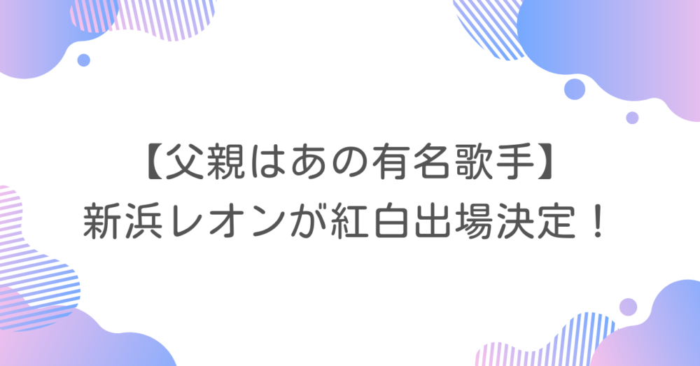 【父親はあの有名歌手】新浜レオンが紅白出場決定！
