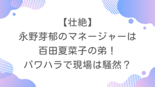 【壮絶】永野芽郁のマネージャーは百田夏菜子の弟！パワハラで現場は騒然？