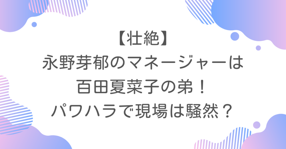 【壮絶】永野芽郁のマネージャーは百田夏菜子の弟！パワハラで現場は騒然？
