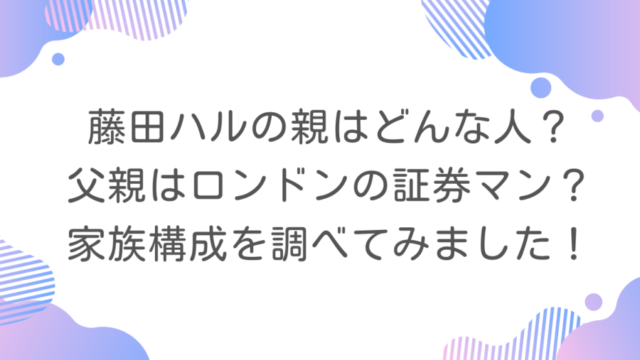 藤田ハルの親はどんな人？父親はロンドンの証券マン？家族構成を調べてみました！